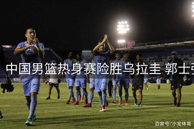 中国男篮热身赛险胜乌拉圭 郭士强狠批胡明轩表现